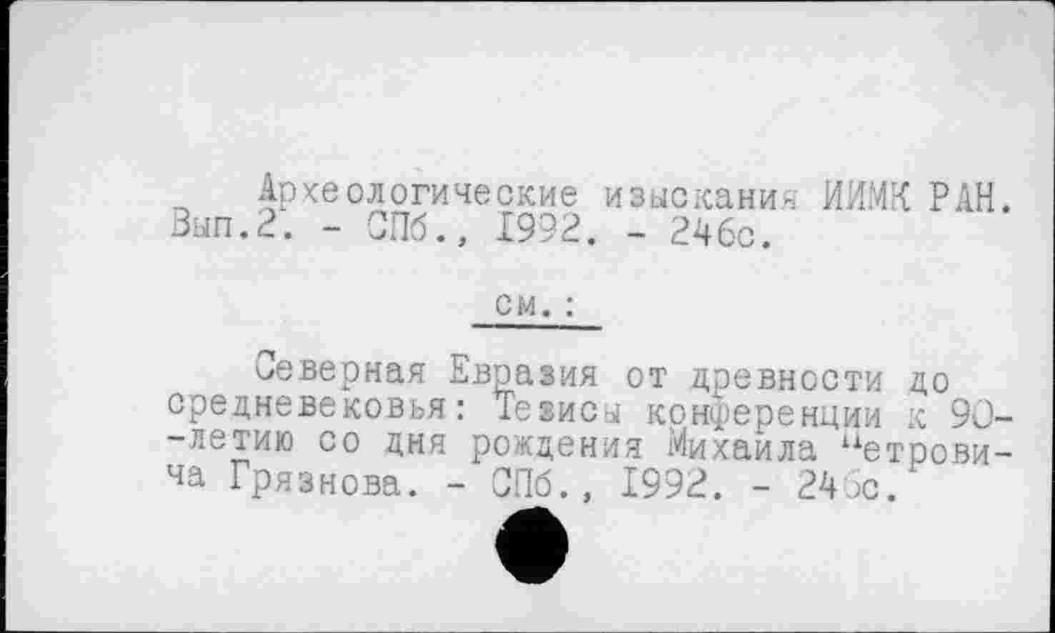 ﻿Археологические изыскания ИИМК РАН. Зып.2. - СПб., 1992. - 246с.
см. :
неверная Евразия от древности до средневековья: Тезисы конференции к 90--летию со дня рождения Михаила “етрови-ча Грязнова. - СПб., 1992. - 246с.